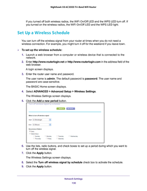Page 130Network Settings 130
Nighthawk
 X6 AC3000
 Tri-Band WiFi  Router 
If you turned off both wireless radios, the WiFi On/Off LED and the WPS LED turn off. If 
you turned on the wireless radios, the WiFi On/Off LED and the WPS LED light.
Set Up a Wireless Schedule
You can turn off the wireless signal from your router at times when you do not need a 
wireless connection. For example, you might turn it off for the weekend if you leave town.
To set up the wireless schedule:
1.  Launch a web browser from a...
