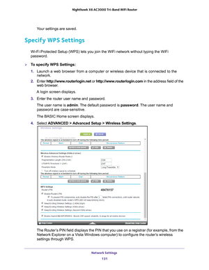 Page 131Network Settings 131
 Nighthawk
 X6 AC3000  Tri-Band WiFi  Router
Your settings are saved.
Specify WPS Settings
Wi-Fi Protected Setup (WPS) lets you join the WiFi network without typ\
ing the WiFi 
password.
To specify WPS Settings:
1. Launch a web browser from a computer or wireless device that is connecte\
d to the 
network.
2.  Enter  http://www
 .routerlogin.net or http://www.routerlogin.com  in the address field of the 
web browser.
A login screen displays.
3.  Enter the router user name and...