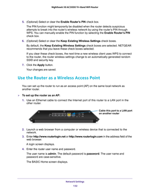 Page 132Network Settings 132
Nighthawk
 X6 AC3000
 Tri-Band WiFi  Router 
5. (Optional) Select or clear the  Enable Router’s PIN check box.
The PIN function might temporarily be disabled when the router detects s\
uspicious  attempts to break into the router’
 s wireless network by using the router’s PIN through 
WPS. You can manually enable the PIN function by selecting the  Enable Router’s PIN 
check box.
6.  (Optional) Select or clear the  Keep Existing W
 ireless Settings check boxes.
By default, the Keep...