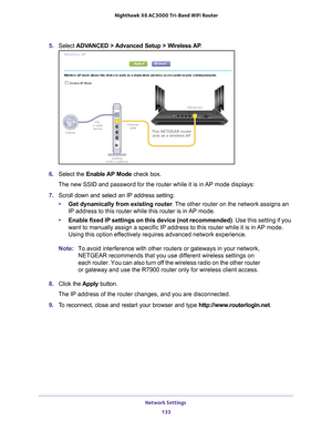 Page 133Network Settings 133
 Nighthawk
 X6 AC3000  Tri-Band WiFi  Router
5. Select  ADVANCED > Advanced Setup > Wireless AP .
6. Select the Enable AP Mode check box.
The new SSID and password for the router while it is in AP mode displays:
7.  Scroll down and select an IP address setting:
• Get dynamically from existing router . 
 The other router on the network assigns an 
IP address to this router while this router is in AP mode.
• Enable fixed IP settings on this device (not recommended) . Use this setting...