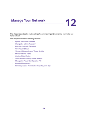 Page 134134
12
12.   Manage Your Network
This chapter describes the router settings for administering and maintaining your router and 
home network. 
This chapter includes the following sections:
•Update the Router Firmware 
•Change the admin Password 
•Recover the admin Password 
•View Router Status 
•View and Manage Logs of Router Activity 
•Monitor Internet Traffic 
•Custom Static Routes 
•View Devices Currently on the Network 
•Manage the Router Configuration File 
•Remote Management 
•Remotely Access Your...