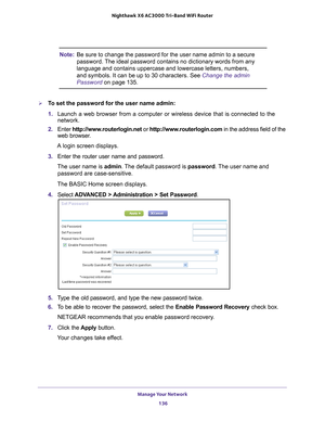 Page 136Manage Your Network 136
Nighthawk
 X6 AC3000
 Tri-Band WiFi  Router 
Note:Be sure to change the password for the user name admin to a secure 
password. The ideal password contains no dictionary words from any 
language and contains uppercase and lowercase letters, numbers, 
and symbols. It can be up to 30 characters. See Change the admin 
Password on page  135.
To set the password for the user name admin:
1. Launch a web browser from a computer or wireless device that is connecte\
d to the 
network.
2....