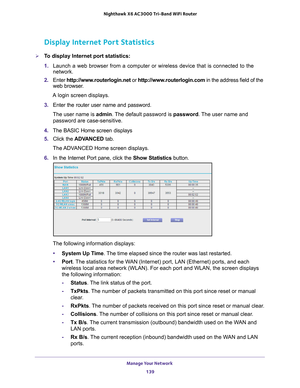 Page 139Manage Your Network 139
 Nighthawk
 X6 AC3000  Tri-Band WiFi  Router
Display Internet Port Statistics
To display Internet port statistics:
1. Launch a web browser from a computer or wireless device that is connecte\
d to the 
network.
2.  Enter  http://www
 .routerlogin.net or http://www.routerlogin.com  in the address field of the 
web browser.
A login screen displays.
3.  Enter the router user name and password.
The user name is  admin. 
 The default password is password. The user name and 
password...