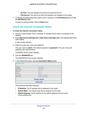 Page 140Manage Your Network 140
Nighthawk
 X6 AC3000
 Tri-Band WiFi  Router 
-Up Time. The time elapsed since this port acquired the link.
- Poll Interval. 
 The interval at which the statistics are updated in this screen. 
7.  T
o change the polling frequency, enter a time in seconds in the  Poll Interval field and click 
the  Set Interval button. 
To stop the polling entirely, click the  Stop button.
Check the Internet Connection Status
To check the Internet connection status:
1. Launch a web browser from a...