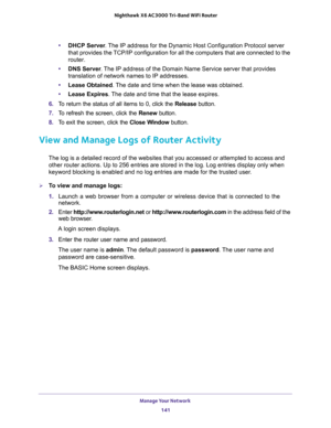 Page 141Manage Your Network 
141  Nighthawk X6 AC3000 Tri-Band WiFi Router
•DHCP Server. The IP address for the Dynamic Host Configuration Protocol server 
that provides the TCP/IP configuration for all the computers that are connected to the 
router.
•DNS Server. The IP address of the Domain Name Service server that provides 
translation of network names to IP addresses.
•Lease Obtained. The date and time when the lease was obtained.
•Lease Expires. The date and time that the lease expires.
6. To return the...