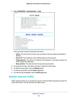 Page 142Manage Your Network 142
Nighthawk
 X6 AC3000
 Tri-Band WiFi  Router 
4. Select  ADVANCED > Administration > Logs.
The Logs screen shows the following information:
• Action. 
 The action that occurred, such as whether Internet access was blocked or\
 
allowed.
• Source IP . 
 The IP address of the initiating device for this log entry.
• T
arget address . The name or IP address of the website or news group visited or to 
which access was attempted.
• Date and time. 
 The date and time the log entry was...