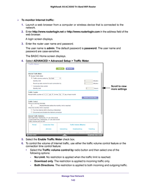 Page 143Manage Your Network 143
 Nighthawk
 X6 AC3000  Tri-Band WiFi  Router
To monitor Internet traffic:
1. Launch a web browser from a computer or wireless device that is connecte\
d to the 
network.
2.  Enter  http://www
 .routerlogin.net or http://www.routerlogin.com  in the address field of the 
web browser.
A login screen displays.
3.  Enter the router user name and password.
The user name is  admin. 
 The default password is password. The user name and 
password are case-sensitive.
The BASIC Home screen...