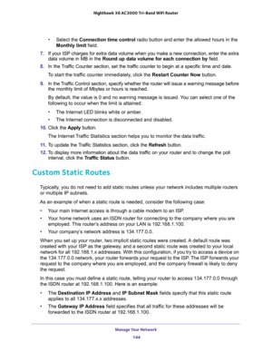 Page 144Manage Your Network 
144 Nighthawk  X6 AC3000 Tri-Band WiFi Router 
•Select the Connection time control radio button and enter the allowed hours in the 
Monthly limit field.
7. If your ISP charges for extra data volume when you make a new connection, enter the extra 
data volume in MB in the Round up data volume for each connection by field.
8. In the Traffic Counter section, set the traffic counter to begin at a specific time and date.
To start the traffic counter immediately, click the Restart Counter...