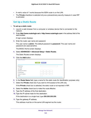 Page 145Manage Your Network 145
 Nighthawk
 X6 AC3000  Tri-Band WiFi  Router
•A metric value of 1 works because the ISDN router is on the LAN. 
• The  Private  checkbox is selected only as a precautionary security measure in case R\
IP 
is activated.
Set Up a Static Route
To set up a static route:
1.  Launch a web browser from a computer or wireless device that is connecte\
d to the 
network.
2.  Enter  http://www
 .routerlogin.net or http://www.routerlogin.com  in the address field of the 
web browser.
A login...