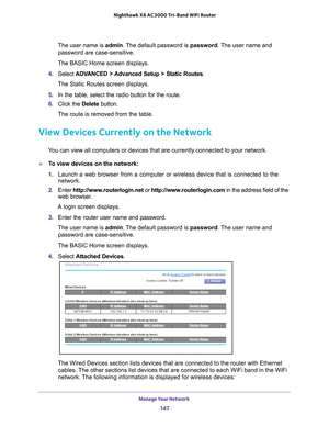 Page 147Manage Your Network 147
 Nighthawk
 X6 AC3000  Tri-Band WiFi  Router
The user name is  admin. The default password is password. The user name and 
password are case-sensitive.
The BASIC Home screen displays.
4.  Select  ADV
 ANCED > Advanced Setup > Static Routes .
The Static Routes screen displays.
5.  In the table, select the radio button for the route.
6.  Click the  Delete button.
The route is removed from the table.
View Devices Currently on the Network
You can view all computers or devices that are...