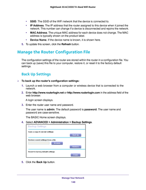 Page 148Manage Your Network 148
Nighthawk
 X6 AC3000
 Tri-Band WiFi  Router 
•SSID. The SSID of the WiFi network that the device is connected to.
• IP Address. 
 The IP address that the router assigned to this device when it joined th\
e 
network. This number can change if a device is disconnected and rejoins the netwo\
rk.
• MAC Address. 
 The unique MAC address for each device does not change. The MAC 
address is typically shown on the product label.
• Device Name. If the device name is known, it is shown...