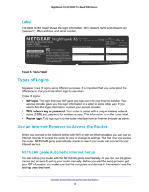 Page 16Connect to the Network and Access the Router 16
Nighthawk
 X6 AC3000
 Tri-Band WiFi  Router 
Label
The label on the router shows the login information, WiFi network name a\
nd network key 
(password), MAC address, and serial number.
Figure 5. Router label
Types of Logins
Separate types of logins serve different purposes. It is important that you understand the 
difference so that you know which login to use when. 
Types of logins: • ISP login. 
 The login that your ISP gave you logs you in to your...