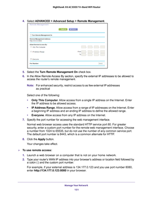 Page 151Manage Your Network 151
 Nighthawk
 X6 AC3000  Tri-Band WiFi  Router
4. Select  ADVANCED > Advanced Setup > Remote Management . 
5. Select the Turn Remote Management On  check box.
6.  In the 
Allow Remote Access By section, specify the external IP addresses to be allowed to 
access the router’s  remote management.
Note: For enhanced security, restrict access to as few external IP addresses 
as practical
Select one of the following:
• Only This Computer . 
 Allow access from a single IP address on the...