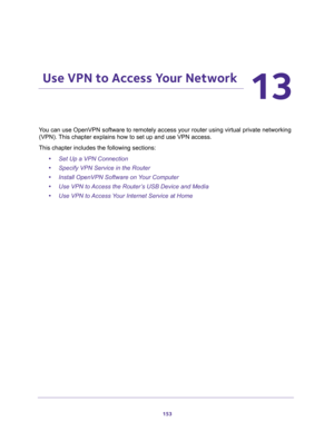 Page 153153
13
13.   Use VPN to Access Your Network
You can use OpenVPN software to remotely access your router using virtual private networking 
(VPN). This chapter explains how to set up and use VPN access.
This chapter includes the following sections:
•Set Up a VPN Connection 
•Specify VPN Service in the Router 
•Install OpenVPN Software on Your Computer 
•Use VPN to Access the Router’s USB Device and Media 
•Use VPN to Access Your Internet Service at Home  