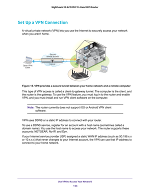 Page 154Use VPN to Access Your Network 154
Nighthawk
 X6 AC3000
 Tri-Band WiFi  Router 
Set Up a VPN Connection
A virtual private network (VPN) lets you use the Internet to securely \
access your network 
when you aren’t home.
Secure
remote access
InternetOpen VPN Client
 
Figure 15. VPN provides a secure tunnel between your home network and a \
remote computer
This type of VPN access is called a client-to-gateway tunnel. The computer is the client, and 
the router is the gateway. To use the VPN feature, you...