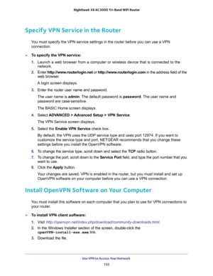 Page 155Use VPN to Access Your Network 
155  Nighthawk X6 AC3000 Tri-Band WiFi Router
Specify VPN Service in the Router
You must specify the VPN service settings in the router before you can use a VPN 
connection.
To specify the VPN service:
1. Launch a web browser from a computer or wireless device that is connected to the 
network.
2. Enter http://www.routerlogin.net or http://www.routerlogin.com in the address field of the 
web browser.
A login screen displays.
3. Enter the router user name and password.
The...