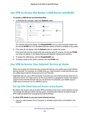 Page 159Use VPN to Access Your Network 159
 Nighthawk
 X6 AC3000  Tri-Band WiFi  Router
Use VPN to Access the Router’s USB Device and Media
To access a USB device and download files:
1. In Windows file manager
 , select the Network folder.
The network resources display. The  ReadySHARE icon is in the Computer section and 
the remote  R7900 icon is in the Media Devices section (if DLNA is enabled in the router\
).
2.  If the icons do not display
 , click the Refresh button to update the screen.
If the local LAN...