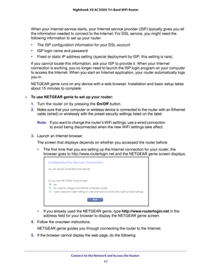 Page 17Connect to the Network and Access the Router 17
 Nighthawk
 X6 AC3000  Tri-Band WiFi  Router
When your Internet service starts, your Internet service provider (ISP)\
 typically gives you all 
the information needed to connect to the Internet. For DSL service, you \
might need the 
following information to set up your router:
•The ISP configuration information for your DSL account
• ISP login name and password
• Fixed or static IP address setting (special deployment by ISP; this set\
ting is rare)
If you...