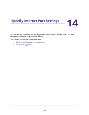 Page 162162
14
14.   Specify Internet Port Settings
You can use port forwarding and port triggering to set up rules for Internet traffic. You need 
networking knowledge to set up these features.
This chapter includes the following sections:
•Set Up Port Forwarding to a Local Server 
•Set Up Port Triggering  