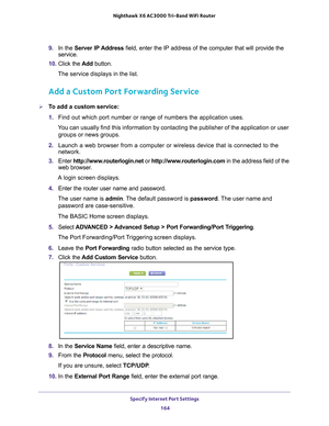 Page 164Specify Internet Port Settings 164
Nighthawk
 X6 AC3000
 Tri-Band WiFi  Router 
9. In the Server IP Address field, enter the IP address of the computer that will provide the 
service. 
10.  Click the  Add button.
The service displays in the list.
Add a Custom Port Forwarding Service
To add a custom service:
1.  Find out which port number or range of numbers the application uses.
You can usually find this information by contacting the publisher of the \
application or user  groups or news groups.
2....