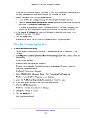 Page 165Specify Internet Port Settings 
165  Nighthawk X6 AC3000 Tri-Band WiFi Router
In the field, you can enter the port, port range, or both. If you enter more than one value in 
the field, separate each value with a comma. For example, 30, 50–60.
11. Specify the internal ports by one of these methods:
•Leave the Use the same port range for Internal port check box selected.
•Clear the Use the same port range for Internal port check box and type the internal 
port range in the Internal Port Range field.
In the...