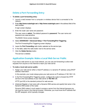 Page 166Specify Internet Port Settings 
166 Nighthawk  X6 AC3000 Tri-Band WiFi Router 
Delete a Port Forwarding Entry
To delete a port forwarding entry:
1. Launch a web browser from a computer or wireless device that is connected to the 
network.
2. Enter http://www.routerlogin.net or http://www.routerlogin.com in the address field of the 
web browser.
A login screen displays.
3. Enter the router user name and password.
The user name is admin. The default password is password. The user name and 
password are...