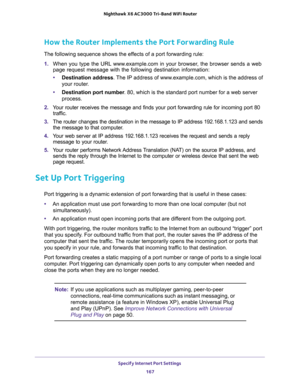 Page 167Specify Internet Port Settings 
167  Nighthawk X6 AC3000 Tri-Band WiFi Router
How the Router Implements the Port Forwarding Rule
The following sequence shows the effects of a port forwarding rule:
1. When you type the URL www.example.com in your browser, the browser sends a web 
page request message with the following destination information: 
•Destination address. The IP address of www.example.com, which is the address of 
your router.
•Destination port number. 80, which is the standard port number for...