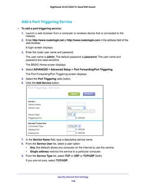 Page 168Specify Internet Port Settings 168
Nighthawk
 X6 AC3000
 Tri-Band WiFi  Router 
Add a Port Triggering Service
To add a port triggering service:
1. Launch a web browser from a computer or wireless device that is connecte\
d to the 
network.
2.  Enter  http://www
 .routerlogin.net or http://www.routerlogin.com  in the address field of the 
web browser.
A login screen displays.
3.  Enter the router user name and password.
The user name is  admin. 
 The default password is password . The user name and...