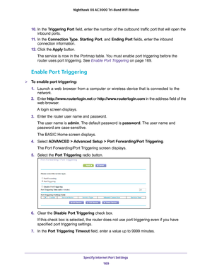 Page 169Specify Internet Port Settings 169
 Nighthawk
 X6 AC3000  Tri-Band WiFi  Router
10. In the Triggering Port  field, enter the number of the outbound traffic port that will open the 
inbound ports. 
11.  In the Connection T
 ype, Starting Port , and Ending Port  fields, enter the inbound 
connection information.
12.  Click the  Apply button.
The service is now in the Portmap table. You must enable port triggering before the  router uses port triggering. See  Enable Port Triggering on page 169.
Enable Port...