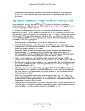 Page 170Specify Internet Port Settings 
170 Nighthawk  X6 AC3000 Tri-Band WiFi Router 
This value controls how long the inbound ports stay open when the router detects no 
activity. This value is required because the router cannot detect when the application 
terminates.
Application Example: Port Triggering for Internet Relay Chat 
Some application servers, such as FTP and IRC servers, send replies to multiple port 
numbers. Using port triggering, you can tell the router to open more incoming ports when a...