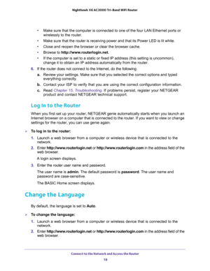 Page 18Connect to the Network and Access the Router 
18 Nighthawk  X6 AC3000 Tri-Band WiFi Router 
•Make sure that the computer is connected to one of the four LAN Ethernet ports or 
wirelessly to the router.
•Make sure that the router is receiving power and that its Power LED is lit white.
•Close and reopen the browser or clear the browser cache.
•Browse to http://www.routerlogin.net.
•If the computer is set to a static or fixed IP address (this setting is uncommon), 
change it to obtain an IP address...