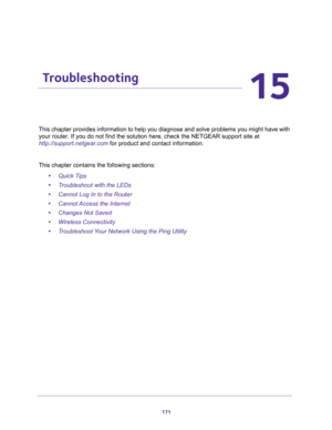 Page 171171
15
15.   Troubleshooting
This chapter provides information to help you diagnose and solve problems you might have with 
your router. If you do not find the solution here, check the NETGEAR support site at 
http://support.netgear.com for product and contact information.
This chapter contains the following sections:
•Quick Tips 
•Troubleshoot with the LEDs 
•Cannot Log In to the Router 
•Cannot Access the Internet 
•Changes Not Saved 
•Wireless Connectivity 
•Troubleshoot Your Network Using the Ping...