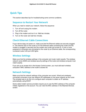 Page 172Troubleshooting 
172 Nighthawk  X6 AC3000 Tri-Band WiFi Router 
Quick Tips
This section describes tips for troubleshooting some common problems.
Sequence to Restart Your Network
When you need to restart your network, follow this sequence:
1. Turn off and unplug the modem. 
2. Turn off the router.
3. Plug in the modem and turn it on. Wait two minutes.
4. Turn on the router and wait two minutes.
Check Ethernet Cable Connections
If your device does not power on, make sure that the Ethernet cables are...