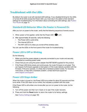 Page 173Troubleshooting 173
 Nighthawk
 X6 AC3000  Tri-Band WiFi  Router
Troubleshoot with the LEDs
By default, the router is set with standard LED settings. If you disable\
d blinking for the LEDs 
or turned off all LEDs except the Power LED, you must return the LEDs to their stand\
ard 
settings for troubleshooting. For information about controlling the LED \
settings, see  Position 
Your Router on page  12.
Standard LED Behavior When the Router Is Powered On
After you turn on power to the router, verify that...