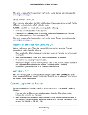 Page 174Troubleshooting 
174 Nighthawk  X6 AC3000 Tri-Band WiFi Router 
If the error persists, a hardware problem might be the cause. Contact technical support at 
www.netgear.com/support.
LEDs Never Turn Off
When the router is turned on, the LEDs light for about 10 seconds and then turn off. If all the 
LEDs stay on, this indicates a fault within the router.
If all LEDs are still lit one minute after power-up, do the following:
•Cycle the power to see if the router recovers.
•Press and hold the Reset button to...