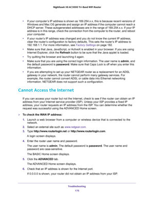 Page 175Troubleshooting 
175  Nighthawk X6 AC3000 Tri-Band WiFi Router
•If your computer’s IP address is shown as 169.254.x.x, this is because recent versions of 
Windows and Mac OS generate and assign an IP address if the computer cannot reach a 
DHCP server. These autogenerated addresses are in the range of 169.254.x.x. If your IP 
address is in this range, check the connection from the computer to the router, and reboot 
your computer.
•If your router’s IP address was changed and you do not know the current...