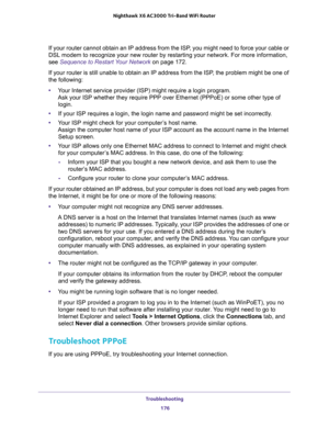 Page 176Troubleshooting 
176 Nighthawk  X6 AC3000 Tri-Band WiFi Router 
If your router cannot obtain an IP address from the ISP, you might need to force your cable or 
DSL modem to recognize your new router by restarting your network. For more information, 
see 
Sequence to Restart Your Network on page 172.
If your router is still unable to obtain an IP address from the ISP, the problem might be one of 
the following:
•Your Internet service provider (ISP) might require a login program. 
Ask your ISP whether they...