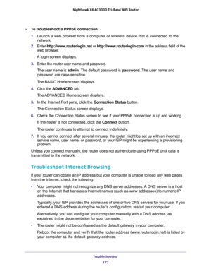 Page 177Troubleshooting 
177  Nighthawk X6 AC3000 Tri-Band WiFi Router
To troubleshoot a PPPoE connection:
1. Launch a web browser from a computer or wireless device that is connected to the 
network.
2. Enter http://www.routerlogin.net or http://www.routerlogin.com in the address field of the 
web browser.
A login screen displays.
3. Enter the router user name and password.
The user name is admin. The default password is password. The user name and 
password are case-sensitive.
The BASIC Home screen displays....