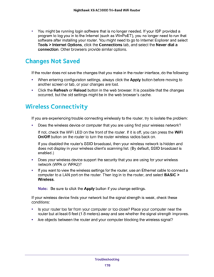 Page 178Troubleshooting 
178 Nighthawk  X6 AC3000 Tri-Band WiFi Router 
•You might be running login software that is no longer needed. If your ISP provided a 
program to log you in to the Internet (such as WinPoET), you no longer need to run that 
software after installing your router. You might need to go to Internet Explorer and select 
Tools > Internet Options, click the Connections tab, and select the Never dial a 
connection. Other browsers provide similar options.
Changes Not Saved
If the router does not...