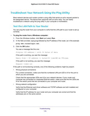 Page 179Troubleshooting 
179  Nighthawk X6 AC3000 Tri-Band WiFi Router
Troubleshoot Your Network Using the Ping Utility
Most network devices and routers contain a ping utility that sends an echo request packet to 
the designated device. The device then responds with an echo reply. You can easily 
troubleshoot a network using the ping utility in your computer or workstation. 
Test the LAN Path to Your Router
You can ping the router from your computer to verify that the LAN path to your router is set up...