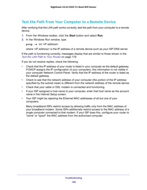 Page 180Troubleshooting 
180 Nighthawk  X6 AC3000 Tri-Band WiFi Router 
Test the Path from Your Computer to a Remote Device
After verifying that the LAN path works correctly, test the path from your computer to a remote 
device.
1. From the Windows toolbar, click the Start button and select Run.
2. In the Windows Run window, type
ping -n 10 
where  is the IP address of a remote device such as your ISP DNS server.
If the path is functioning correctly, messages display that are similar to those shown in the 
Test...