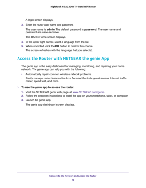 Page 19Connect to the Network and Access the Router 
19  Nighthawk X6 AC3000 Tri-Band WiFi Router
A login screen displays.
3. Enter the router user name and password.
The user name is admin. The default password is password. The user name and 
password are case-sensitive.
The BASIC Home screen displays.
4. In the upper right corner, select a language from the list.
5. When prompted, click the OK button to confirm this change.
The screen refreshes with the language that you selected.
Access the Router with...