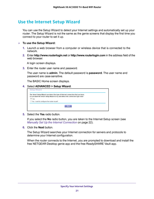 Page 21Specify Your Internet Settings 21
 Nighthawk
 X6 AC3000  Tri-Band WiFi  Router
Use the Internet Setup Wizard
You can use the Setup Wizard to detect your Internet settings and automat\
ically set up your 
router. The Setup Wizard is not the same as the genie screens that display the f\
irst time you 
connect to your router to set it up.
To use the Setup Wizard:
1.  Launch a web browser from a computer or wireless device that is connecte\
d to the 
network.
2.  Enter  http://www
 .routerlogin.net or...