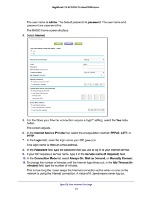 Page 24Specify Your Internet Settings 24
Nighthawk
 X6 AC3000
 Tri-Band WiFi  Router 
The user name is  admin. The default password is password . The user name and 
password are case-sensitive.
The BASIC Home screen displays.
4.  Select  Internet .
5. For the Does your Internet connection require a login? setting, s elect the Ye s radio 
button.
The screen adjusts.
6.  In the Internet Service Provider list, select the encapsulation method:  PPPoE, L2TP, or 
PPTP .
7.  In the Login field, enter the login name...