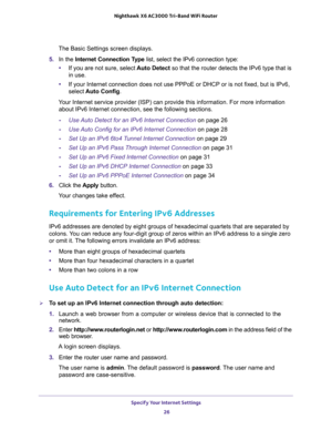 Page 26Specify Your Internet Settings 
26 Nighthawk  X6 AC3000 Tri-Band WiFi Router 
The Basic Settings screen displays.
5. In the Internet Connection Type list, select the IPv6 connection type:
•If you are not sure, select Auto Detect so that the router detects the IPv6 type that is 
in use. 
•If your Internet connection does not use PPPoE or DHCP or is not fixed, but is IPv6, 
select Auto Config. 
Your Internet service provider (ISP) can provide this information. For more information 
about IPv6 Internet...