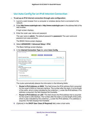 Page 28Specify Your Internet Settings 28
Nighthawk
 X6 AC3000
 Tri-Band WiFi  Router 
Use Auto Config for an IPv6 Internet Connection
To set up an IPv6 Internet connection through auto configuration:
1. Launch a web browser from a computer or wireless device that is connecte\
d to the 
network.
2.  Enter  http://www
 .routerlogin.net or http://www.routerlogin.com  in the address field of the 
web browser.
A login screen displays.
3.  Enter the router user name and password.
The user name is  admin. 
 The...