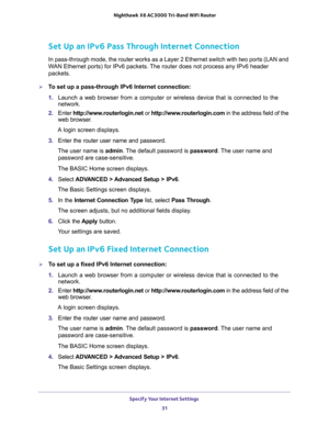 Page 31Specify Your Internet Settings 
31  Nighthawk X6 AC3000 Tri-Band WiFi Router
Set Up an IPv6 Pass Through Internet Connection
In pass-through mode, the router works as a Layer 2 Ethernet switch with two ports (LAN and 
WAN Ethernet ports) for IPv6 packets. The router does not process any IPv6 header 
packets.
To set up a pass-through IPv6 Internet connection:
1. Launch a web browser from a computer or wireless device that is connected to the 
network.
2. Enter http://www.routerlogin.net or...