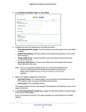 Page 32Specify Your Internet Settings 32
Nighthawk
 X6 AC3000
 Tri-Band WiFi  Router 
5. In the Internet Connection Type list, select Fixed.
6. Configure the fixed IPv6 addresses for the WAN connection:
• IPv6 Address/Prefix 
 Length. The IPv6 address and prefix length of the router WAN 
interface.
• Default IPv6 Gateway . 
 The IPv6 address of the default IPv6 gateway for the router’s 
WAN interface.
• Primary DNS Server . 
 The primary DNS server that resolves IPv6 domain name 
records for the router.
•...