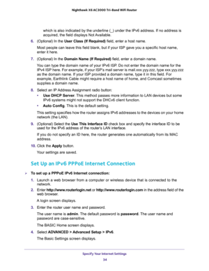 Page 34Specify Your Internet Settings 
34 Nighthawk  X6 AC3000 Tri-Band WiFi Router 
which is also indicated by the underline (_) under the IPv6 address. If no address is 
acquired, the field displays Not Available.
6. (Optional) In the User Class (If Required) field, enter a host name.
Most people can leave this field blank, but if your ISP gave you a specific host name, 
enter it here.
7. (Optional) In the Domain Name (If Required) field, enter a domain name.
You can type the domain name of your IPv6 ISP. Do...