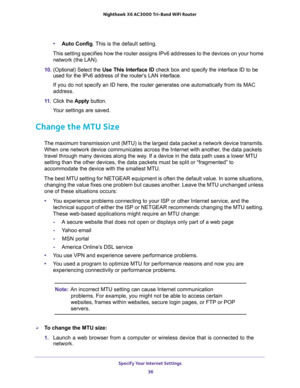 Page 36Specify Your Internet Settings 
36 Nighthawk  X6 AC3000 Tri-Band WiFi Router 
•Auto Config. This is the default setting.
This setting specifies how the router assigns IPv6 addresses to the devices on your home 
network (the LAN). 
10. (Optional) Select the Use This Interface ID check box and specify the interface ID to be 
used for the IPv6 address of the router’s LAN interface.
If you do not specify an ID here, the router generates one automatically from its MAC 
address.
11. Click the Apply button....